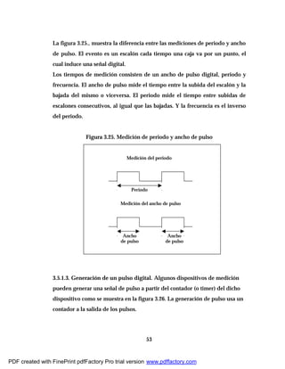 53
La figura 3.25., muestra la diferencia entre las mediciones de periodo y ancho
de pulso. El evento es un escalón cada tiempo una caja va por un punto, el
cual induce una señal digital.
Los tiempos de medición consisten de un ancho de pulso digital, periodo y
frecuencia. El ancho de pulso mide el tiempo entre la subida del escalón y la
bajada del mismo o viceversa. El periodo mide el tiempo entre subidas de
escalones consecutivos, al igual que las bajadas. Y la frecuencia es el inverso
del periodo.
Figura 3.25. Medición de periodo y ancho de pulso
3.5.1.3. Generación de un pulso digital. Algunos dispositivos de medición
pueden generar una señal de pulso a partir del contador (o timer) del dicho
dispositivo como se muestra en la figura 3.26. La generación de pulso usa un
contador a la salida de los pulsos.
Medición del periodo
Medición del ancho de pulso
Periodo
Ancho
de pulso
Ancho
de pulso
PDF created with FinePrint pdfFactory Pro trial version www.pdffactory.com
 