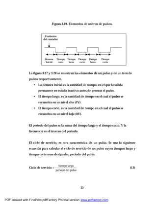 55
Figura 3.28. Elementos de un tren de pulsos.
La figura 3.27 y 3.28 se muestran los elementos de un pulso y de un tren de
pulsos respectivamente.
• La demora inicial es la cantidad de tiempo, en el que la salida
permanece en estado inactivo antes de generar el pulso.
• El tiempo largo, es la cantidad de tiempo en el cual el pulso se
encuentra en un nivel alto (5V).
• El tiempo corto, es la cantidad de tiempo en el cual el pulso se
encuentra en un nivel bajo (0V).
El periodo del pulso es la suma del tiempo largo y el tiempo corto. Y la
frecuencia es el inverso del periodo.
El ciclo de servicio, es otra característica de un pulso. Se usa la siguiente
ecuación para calcular el ciclo de servicio de un pulso cuyos tiempos largo y
tiempo corto sean desiguales: periodo del pulso.
Ciclo de servicio =
pulsodelperiodo
largotiempo
(12)
Demora
Inicial
Tiempo
corto
Tiempo
corto
Tiempo
corto
Tiempo
largo
Tiempo
largo
Comienzo
del contador
PDF created with FinePrint pdfFactory Pro trial version www.pdffactory.com
 