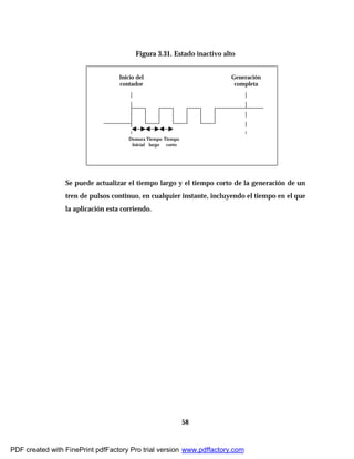 58
Figura 3.31. Estado inactivo alto
Se puede actualizar el tiempo largo y el tiempo corto de la generación de un
tren de pulsos continuo, en cualquier instante, incluyendo el tiempo en el que
la aplicación esta corriendo.
Inicio del
contador
Generación
completa
Demora
Inicial
Tiempo
largo
Tiempo
corto
PDF created with FinePrint pdfFactory Pro trial version www.pdffactory.com
 