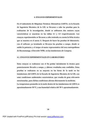 59
4. ENSAYOS EXPERIMENTALES
En el Laboratorio de Máquinas Térmicas Alternativas (LMTA), en la Escuela
de Ingeniería Mecánica de la UIS, se llevaron a cabo las pruebas para la
realización de la investigación, donde se utilizaron dos motores cuyas
características se muestran en las tablas 4.1 y 4.2 respectivamente. Los
ensayos experimentales se llevaron a cabo teniendo en cuenta la ficha técnica
que se muestra en el anexo A. Después de hacer las pruebas de laboratorio,
con el software ya terminado se llevaron las pruebas a campo, donde se
midió la potencia y el torque al motor representativo del área metropolitana
de Bucaramanga, (Chevrolet NPR), en las instalaciones de Campesa.
4.1. ENSAYOS EXPERIMENTALES EN LABORATORIO
Estos ensayos se realizaron con el fin probar inicialmente la técnica para
posteriormente llevarla a campo, y obtener resultados más confiables. Estas
pruebas se realizaron en su mayoría en las horas de la tarde en las
instalaciones del LMTA de la Escuela de Ingeniería Mecánica de la UIS, con
unas condiciones ambientales características, que resulta de gran relevancia
mencionarlas, pues dichas condiciones afectan directamente la medición.
La temperatura promedio en la tarde dentro de las instalaciones de LMTA es
aproximadamente 26 ºC y una humedad relativa del 78 % aproximadamente.
PDF created with FinePrint pdfFactory Pro trial version www.pdffactory.com
 