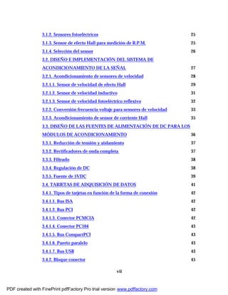 vii
3.1.2. Sensores fotoeléctricos 25
3.1.3. Sensor de efecto Hall para medición de R.P.M. 25
3.1.4. Selección del sensor 26
3.2. DISEÑO E IMPLEMENTACIÓN DEL SISTEMA DE
ACONDICIONAMIENTO DE LA SEÑAL 27
3.2.1. Acondicionamiento de sensores de velocidad 28
3.2.1.1. Sensor de velocidad de efecto Hall 29
3.2.1.2. Sensor de velocidad inductivo 31
3.2.1.3. Sensor de velocidad fotoeléctrico reflexivo 32
3.2.2. Conversión frecuencia voltaje para sensores de velocidad 33
3.2.3. Acondicionamiento de sensor de corriente Hall 35
3.3. DISEÑO DE LAS FUENTES DE ALIMENTACIÓN DE DC PARA LOS
MÓDULOS DE ACONDICIONAMIENTO 36
3.3.1. Reducción de tensión y aislamiento 37
3.3.2. Rectificadores de onda completa 37
3.3.3. Filtrado 38
3.3.4. Regulación de DC 38
3.3.5. Fuente de 5VDC 39
3.4. TARJETAS DE ADQUISICIÓN DE DATOS 41
3.4.1. Tipos de tarjetas en función de la forma de conexión 42
3.4.1.1. Bus ISA 42
3.4.1.2. Bus PCI 42
3.4.1.3. Conector PCMCIA 42
3.4.1.4. Conector PC104 43
3.4.1.5. Bus CompactPCI 43
3.4.1.6. Puerto paralelo 43
3.4.1.7. Bus USB 43
3.4.2. Bloque conector 45
PDF created with FinePrint pdfFactory Pro trial version www.pdffactory.com
 