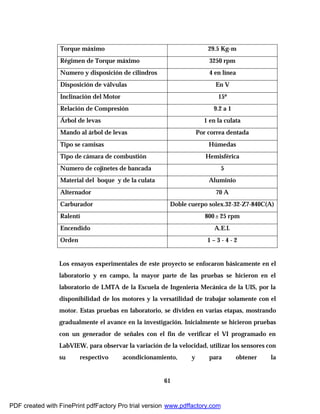 61
Torque máximo 29.5 Kg-m
Régimen de Torque máximo 3250 rpm
Numero y disposición de cilindros 4 en línea
Disposición de válvulas En V
Inclinación del Motor 15º
Relación de Compresión 9.2 a 1
Árbol de levas 1 en la culata
Mando al árbol de levas Por correa dentada
Tipo se camisas Húmedas
Tipo de cámara de combustión Hemisférica
Numero de cojinetes de bancada 5
Material del boque y de la culata Aluminio
Alternador 70 A
Carburador Doble cuerpo solex.32-32-Z7-840C(A)
Ralentí 800± 25 rpm
Encendido A.E.I.
Orden 1 – 3 - 4 - 2
Los ensayos experimentales de este proyecto se enfocaron básicamente en el
laboratorio y en campo, la mayor parte de las pruebas se hicieron en el
laboratorio de LMTA de la Escuela de Ingeniería Mecánica de la UIS, por la
disponibilidad de los motores y la versatilidad de trabajar solamente con el
motor. Estas pruebas en laboratorio, se dividen en varias etapas, mostrando
gradualmente el avance en la investigación. Inicialmente se hicieron pruebas
con un generador de señales con el fin de verificar el VI programado en
LabVIEW, para observar la variación de la velocidad, utilizar los sensores con
su respectivo acondicionamiento, y para obtener la
PDF created with FinePrint pdfFactory Pro trial version www.pdffactory.com
 