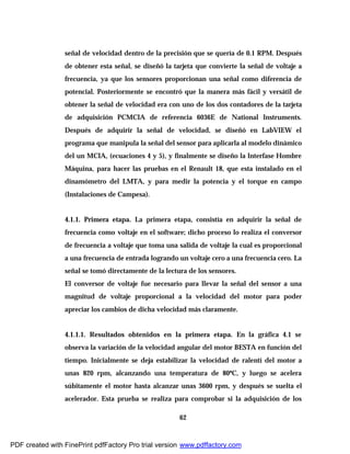 62
señal de velocidad dentro de la precisión que se quería de 0.1 RPM. Después
de obtener esta señal, se diseñó la tarjeta que convierte la señal de voltaje a
frecuencia, ya que los sensores proporcionan una señal como diferencia de
potencial. Posteriormente se encontró que la manera más fácil y versátil de
obtener la señal de velocidad era con uno de los dos contadores de la tarjeta
de adquisición PCMCIA de referencia 6036E de National Instruments.
Después de adquirir la señal de velocidad, se diseñó en LabVIEW el
programa que manipula la señal del sensor para aplicarla al modelo dinámico
del un MCIA, (ecuaciones 4 y 5), y finalmente se diseño la Interfase Hombre
Máquina, para hacer las pruebas en el Renault 18, que esta instalado en el
dinamómetro del LMTA, y para medir la potencia y el torque en campo
(Instalaciones de Campesa).
4.1.1. Primera etapa. La primera etapa, consistía en adquirir la señal de
frecuencia como voltaje en el software; dicho proceso lo realiza el conversor
de frecuencia a voltaje que toma una salida de voltaje la cual es proporcional
a una frecuencia de entrada logrando un voltaje cero a una frecuencia cero. La
señal se tomó directamente de la lectura de los sensores.
El conversor de voltaje fue necesario para llevar la señal del sensor a una
magnitud de voltaje proporcional a la velocidad del motor para poder
apreciar los cambios de dicha velocidad más claramente.
4.1.1.1. Resultados obtenidos en la primera etapa. En la gráfica 4.1 se
observa la variación de la velocidad angular del motor BESTA en función del
tiempo. Inicialmente se deja estabilizar la velocidad de ralentí del motor a
unas 820 rpm, alcanzando una temperatura de 80ºC, y luego se acelera
súbitamente el motor hasta alcanzar unas 3600 rpm, y después se suelta el
acelerador. Esta prueba se realiza para comprobar si la adquisición de los
PDF created with FinePrint pdfFactory Pro trial version www.pdffactory.com
 