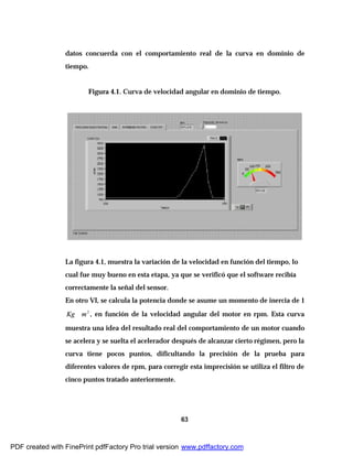63
datos concuerda con el comportamiento real de la curva en dominio de
tiempo.
Figura 4.1. Curva de velocidad angular en dominio de tiempo.
La figura 4.1, muestra la variación de la velocidad en función del tiempo, lo
cual fue muy bueno en esta etapa, ya que se verificó que el software recibía
correctamente la señal del sensor.
En otro VI, se calcula la potencia donde se asume un momento de inercia de 1
Kg 2
m∗ , en función de la velocidad angular del motor en rpm. Esta curva
muestra una idea del resultado real del comportamiento de un motor cuando
se acelera y se suelta el acelerador después de alcanzar cierto régimen, pero la
curva tiene pocos puntos, dificultando la precisión de la prueba para
diferentes valores de rpm, para corregir esta imprecisión se utiliza el filtro de
cinco puntos tratado anteriormente.
PDF created with FinePrint pdfFactory Pro trial version www.pdffactory.com
 