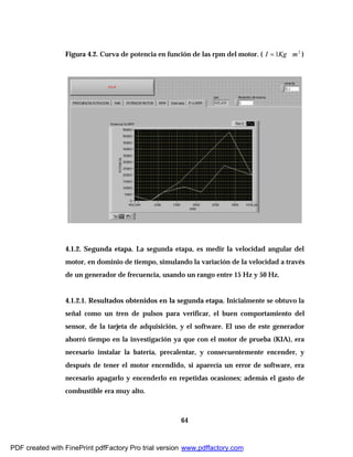 64
Figura 4.2. Curva de potencia en función de las rpm del motor. ( 2
1 mKgI ∗= )
4.1.2. Segunda etapa. La segunda etapa, es medir la velocidad angular del
motor, en dominio de tiempo, simulando la variación de la velocidad a través
de un generador de frecuencia, usando un rango entre 15 Hz y 50 Hz.
4.1.2.1. Resultados obtenidos en la segunda etapa. Inicialmente se obtuvo la
señal como un tren de pulsos para verificar, el buen comportamiento del
sensor, de la tarjeta de adquisición, y el software. El uso de este generador
ahorró tiempo en la investigación ya que con el motor de prueba (KIA), era
necesario instalar la batería, precalentar, y consecuentemente encender, y
después de tener el motor encendido, si aparecía un error de software, era
necesario apagarlo y encenderlo en repetidas ocasiones; además el gasto de
combustible era muy alto.
PDF created with FinePrint pdfFactory Pro trial version www.pdffactory.com
 