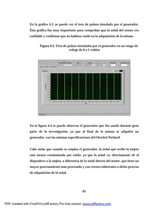 65
En la gráfica 4.3, se puede ver el tren de pulsos simulado por el generador.
Ésta gráfica fue muy importante para comprobar que la señal del sensor era
confiable y confirmar que no hubiese ruido en la adquisición de la misma.
Figura 4.3. Tren de pulsos simulados por el generador en un rango de
voltaje de 0 a 5 voltios
En la figura 4.4 se puede observar el generador que fue usado durante gran
parte de la investigación, ya que al final de la misma se adquirió un
generador, con las mismas especificaciones del Hewlett Packard.
Cabe notar que cuando se emplea el generador, la señal que recibe la tarjeta
esta menos contaminada por ruido, ya que la señal va, directamente de el
dispositivo a la tarjeta, a diferencia de la señal directa del motor, que tiene un
mayor procesamiento más procesada y con errores inherentes a dicho proceso
de adquisición de la señal.
PDF created with FinePrint pdfFactory Pro trial version www.pdffactory.com
 