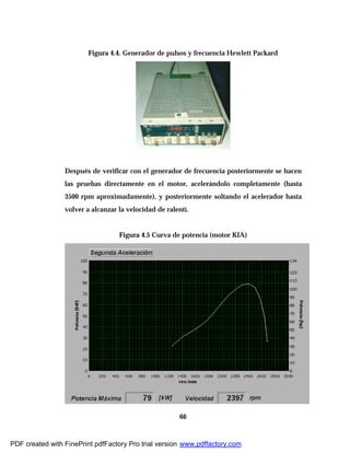 66
Figura 4.4. Generador de pulsos y frecuencia Hewlett Packard
Después de verificar con el generador de frecuencia posteriormente se hacen
las pruebas directamente en el motor, acelerándolo completamente (hasta
3500 rpm aproximadamente), y posteriormente soltando el acelerador hasta
volver a alcanzar la velocidad de ralentí.
Figura 4.5 Curva de potencia (motor KIA)
PDF created with FinePrint pdfFactory Pro trial version www.pdffactory.com
 
