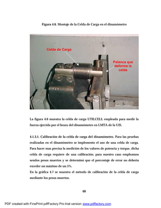68
Figura 4.6. Montaje de la Celda de Carga en el dinamómetro
La figura 4.6 muestra la celda de carga UTILCELL empleada para medir la
fuerza ejercida por el brazo del dinamómetro en LMTA de la UIS.
4.1.3.1. Calibración de la celda de carga del dinamómetro. Para las pruebas
realizadas en el dinamómetro se implemento el uso de una celda de carga.
Para hacer mas precisa la medición de los valores de potencia y torque, dicha
celda de carga requiere de una calibración; para nuestro caso empleamos
sendos pesos muertos y se determinó que el porcentaje de error no debería
exceder un máximo de un 5%.
En la gráfica 4.7 se muestra el método de calibración de la celda de carga
mediante los pesos muertos.
Celda de Carga
Palanca que
deforma la
celda
PDF created with FinePrint pdfFactory Pro trial version www.pdffactory.com
 