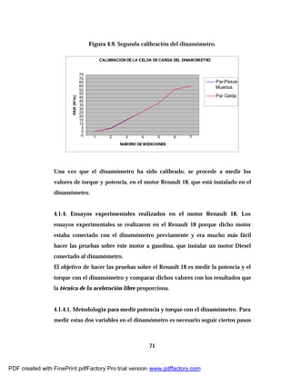 71
Figura 4.9. Segunda calibración del dinamómetro.
CALIBRACION DE LA CELDA DE CARGA DEL DINAMOMETRO
-5
0
5
10
15
20
25
30
35
40
45
50
55
60
65
70
75
1 2 3 4 5 6 7
NUMERO DE MEDICIONES
PAR(N*m)
Par-Pesos
Muertos
Par Celda
Una vez que el dinamómetro ha sido calibrado, se procede a medir los
valores de torque y potencia, en el motor Renault 18, que está instalado en el
dinamómetro.
4.1.4. Ensayos experimentales realizados en el motor Renault 18. Los
ensayos experimentales se realizaron en el Renault 18 porque dicho motor
estaba conectado con el dinamómetro previamente y era mucho más fácil
hacer las pruebas sobre éste motor a gasolina, que instalar un motor Diesel
conectado al dinamómetro.
El objetivo de hacer las pruebas sobre el Renault 18 es medir la potencia y el
torque con el dinamómetro y comparar dichos valores con los resultados que
la técnica de la aceleración libre proporciona.
4.1.4.1. Metodología para medir potencia y torque con el dinamómetro. Para
medir estas dos variables en el dinamómetro es necesario seguir ciertos pasos
PDF created with FinePrint pdfFactory Pro trial version www.pdffactory.com
 