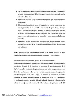73
4. Verificar que toda la instrumentación esté bien conectada, y garantizar
el buen posicionamiento del sensor, para que no se vea afectado por la
vibración del motor.
5. Ejecutar el software y seguidamente el programa que mide la potencia
y el torque.
6. El software inicialmente pide 30 segundos de espera, para tomar un
valor promedio de la velocidad de ralentí; después de ese tiempo
indica que se prepare para acelerar y posteriormente pide que se
acelere a fondo el motor; el software pide que repita la aceleración
cuatro veces más para tomar un promedio y mostrar un resultado mas
confiable.
7. Durante la prueba se debe tener cuidado con la temperatura del motor
que no supere 90°C y verificar el funcionamiento de los ventiladores
del radiador.
4.1.4.3. Resultados del ensayo experimental en el motor Renault 18. Los
resultados obtenidos por ambos métodos se presentan a continuación.
a. Resultados obtenidos con la técnica de la aceleración libre.
Inicialmente se hicieron 15 pruebas para determinar el valor del momento de
inercia, del Renault 18. Se partió de un momento de inercia, asumido, de 1
2
* mKg , pero los resultados de potencia eran muy altos comparados con los
datos del fabricante, el valor que se quería alcanzar como máxima potencia
era el que aparece en la tabla 4.2 [8]. Las pruebas se hicieron en la cuarta
velocidad de la caja, donde la relación de velocidades es de 1.5 : 1. Este valor
es producto de medir a la salida del cigüeñal y dividir por la velocidad en la
salida de la caja de velocidades. El valor máximo de potencia es de 99
PDF created with FinePrint pdfFactory Pro trial version www.pdffactory.com
 