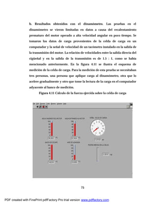 75
b. Resultados obtenidos con el dinamómetro. Las pruebas en el
dinamómetro se vieron limitadas en datos a causa del recalentamiento
prematuro del motor operado a alta velocidad angular en poco tiempo. Se
tomaron los datos de carga provenientes de la celda de carga en un
computador y la señal de velocidad de un tacómetro instalado en la salida de
la transmisión del motor. La relación de velocidades entre la salida directa del
cigüeñal y en la salida de la transmisión es de 1.5 : 1, como se había
mencionado anteriormente. En la figura 4.11 se ilustra el esquema de
medición de la celda de carga. Para la medición de esta prueba se necesitaban
tres personas, una persona que aplique carga al dinamómetro, otra que lo
acelere gradualmente y otro que tome la lectura de la carga en el computador
adyacente al banco de medición.
Figura 4.11 Cálculo de la fuerza ejercida sobre la celda de carga
PDF created with FinePrint pdfFactory Pro trial version www.pdffactory.com
 