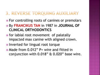  For controlling roots of canines or premolars
 By FRANCIKUS TAN in 1987 in JOURNAL OF
CLINICAL ORTHODONTICS
 for labial root movement of palatally
impacted max canine with aligned crown.
 Inverted for lingual root torque
 Made from 0.012” P+ wire and fitted in
conjunction with 0.018” & 0.020” base wire.
 