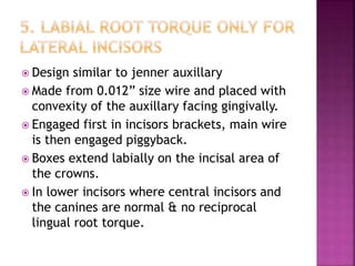  Design similar to jenner auxillary
 Made from 0.012” size wire and placed with
convexity of the auxillary facing gingivally.
 Engaged first in incisors brackets, main wire
is then engaged piggyback.
 Boxes extend labially on the incisal area of
the crowns.
 In lower incisors where central incisors and
the canines are normal & no reciprocal
lingual root torque.
 
