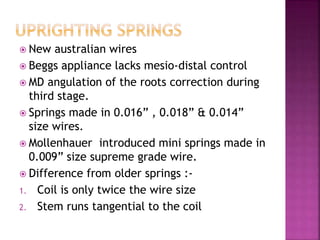  New australian wires
 Beggs appliance lacks mesio-distal control
 MD angulation of the roots correction during
third stage.
 Springs made in 0.016” , 0.018” & 0.014”
size wires.
 Mollenhauer introduced mini springs made in
0.009” size supreme grade wire.
 Difference from older springs :-
1. Coil is only twice the wire size
2. Stem runs tangential to the coil
 