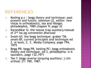 1. Kesling p.c : begg theory and technique: past
present and future: johnston LE, editor: new
vistas in orthodontics, lea and febiger,
philadelphia, 1985 chapter 9; page 32
2. Karandikar G: the mouse trap auxiliary.manual
of 2nd ios pg convention dharwad
3. Swain bf: the begg technique: graber TM,
swain BF, current principles and technique ed
2, st louis, C. C. Mosby Company, page 794,
1975
4. Begg PR: begg PR, kesling PC: begg orthodontic
theory and technique, ed 3, philadephia: w b
saunders, page 132,1971
5. Tan f: begg reverse torquing auxiliary: j clin
orthod; 21: 789, 1987.
 