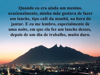 Quando eu era ainda um menino, ocasionalmente, minha mãe gostava de fazer um lanche, tipo café da manhã, na hora do jantar. E eu me lembro, especialmente de uma noite, em que ela fez um lanche desses,  depois de um dia de trabalho, muito duro. 