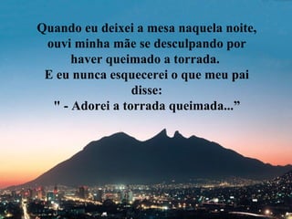 Quando eu deixei a mesa naquela noite, ouvi minha mãe se desculpando por haver queimado a torrada.  E eu nunca esquecerei o que meu pai disse: " - Adorei a torrada queimada...” 