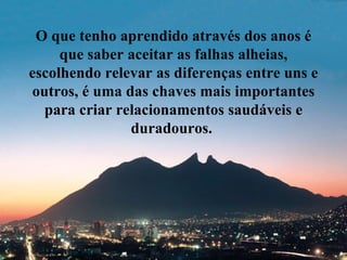 O que tenho aprendido através dos anos é que saber aceitar as falhas alheias, escolhendo relevar as diferenças entre uns e outros, é uma das chaves mais importantes para criar relacionamentos saudáveis e duradouros.  