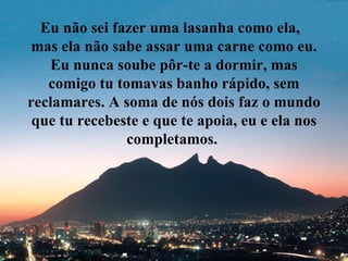 Eu não sei fazer uma lasanha como ela,
mas ela não sabe assar uma carne como eu.
   Eu nunca soube pôr-te a dormir, mas
   comigo tu tomavas banho rápido, sem
reclamares. A soma de nós dois faz o mundo
 que tu recebeste e que te apoia, eu e ela nos
               completamos.
 