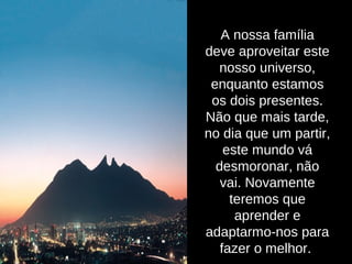 A nossa família
deve aproveitar este
nosso universo,
enquanto estamos
os dois presentes.
Não que mais tarde,
no dia que um partir,
este mundo vá
desmoronar, não
vai. Novamente
teremos que
aprender e
adaptarmo-nos para
fazer o melhor.
 