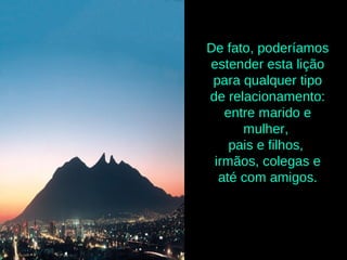 De fato, poderíamos
estender esta lição
para qualquer tipo
de relacionamento:
entre marido e
mulher,
pais e filhos,
irmãos, colegas e
até com amigos.
 