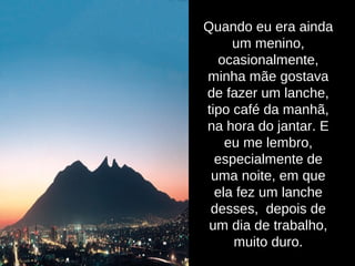Quando eu era ainda
um menino,
ocasionalmente,
minha mãe gostava
de fazer um lanche,
tipo café da manhã,
na hora do jantar. E
eu me lembro,
especialmente de
uma noite, em que
ela fez um lanche
desses, depois de
um dia de trabalho,
muito duro.
 