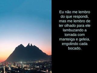 Eu não me lembro
do que respondi,
mas me lembro de
ter olhado para ele
lambuzando a
torrada com
manteiga e geleia,
engolindo cada
bocado.
 