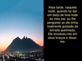 Mais tarde, naquela
noite, quando fui dar
um beijo de boa noite
ao meu pai, eu lhe
perguntei se ele tinha
realmente gostado da
torrada queimada.
Ele envolveu-me em
seus braços e disse-
me:
 