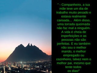 " - Companheiro, a tua
mãe teve um dia de
trabalho muito pesado e
estava realmente
cansada... Além disso,
uma torrada queimada
não faz mal a ninguém.
A vida é cheia de
imperfeições e as
pessoas não são
perfeitas. E eu também
não sou o melhor
marido, o melhor
empregado ou
cozinheiro, talvez nem o
melhor pai, mesmo que
tente todos
os dias!"
 