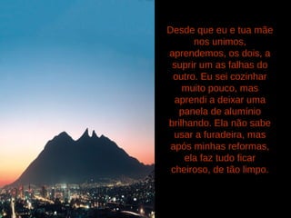 Desde que eu e tua mãe
nos unimos,
aprendemos, os dois, a
suprir um as falhas do
outro. Eu sei cozinhar
muito pouco, mas
aprendi a deixar uma
panela de alumínio
brilhando. Ela não sabe
usar a furadeira, mas
após minhas reformas,
ela faz tudo ficar
cheiroso, de tão limpo.
 