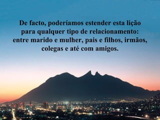 De facto, poderíamos estender esta lição
  para qualquer tipo de relacionamento:
entre marido e mulher, pais e filhos, irmãos,
         colegas e até com amigos.
 