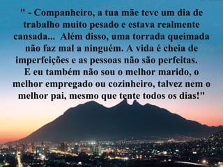 " - Companheiro, a tua mãe teve um dia de
  trabalho muito pesado e estava realmente
cansada... Além disso, uma torrada queimada
   não faz mal a ninguém. A vida é cheia de
imperfeições e as pessoas não são perfeitas.
  E eu também não sou o melhor marido, o
melhor empregado ou cozinheiro, talvez nem o
 melhor pai, mesmo que tente todos os dias!"
 