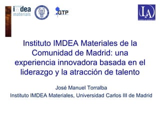 Instituto IMDEA Materiales de la
Comunidad de Madrid: una
experiencia innovadora basada en el
liderazgo y la atracción de talento
José Manuel Torralba
Instituto IMDEA Materiales, Universidad Carlos III de Madrid

 