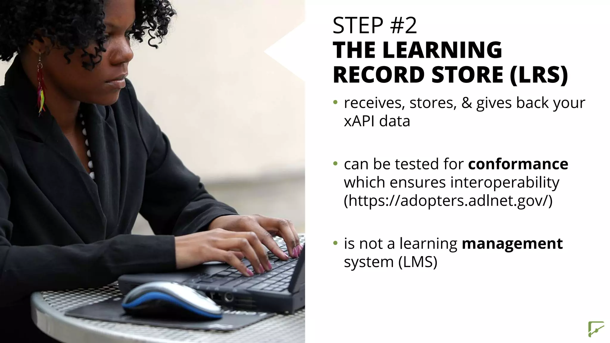 STEP #2
THE LEARNING
RECORD STORE (LRS)
• receives, stores, & gives back your
xAPI data
• can be tested for conformance
which ensures interoperability
(https://adopters.adlnet.gov/)
• is not a learning management
system (LMS)
 