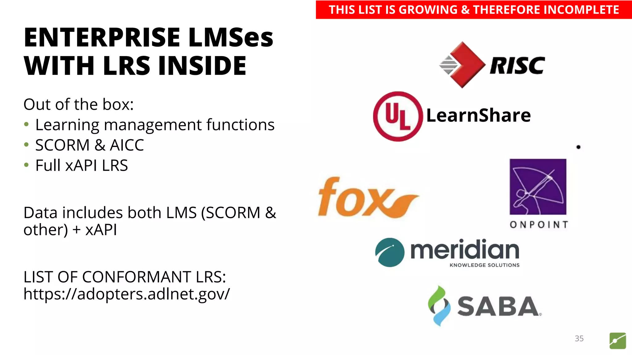 ENTERPRISE LMSes
WITH LRS INSIDE
Out of the box:
• Learning management functions
• SCORM & AICC
• Full xAPI LRS
Data includes both LMS (SCORM &
other) + xAPI
LIST OF CONFORMANT LRS:
https://adopters.adlnet.gov/
35
LearnShare
THIS LIST IS GROWING & THEREFORE INCOMPLETE
 