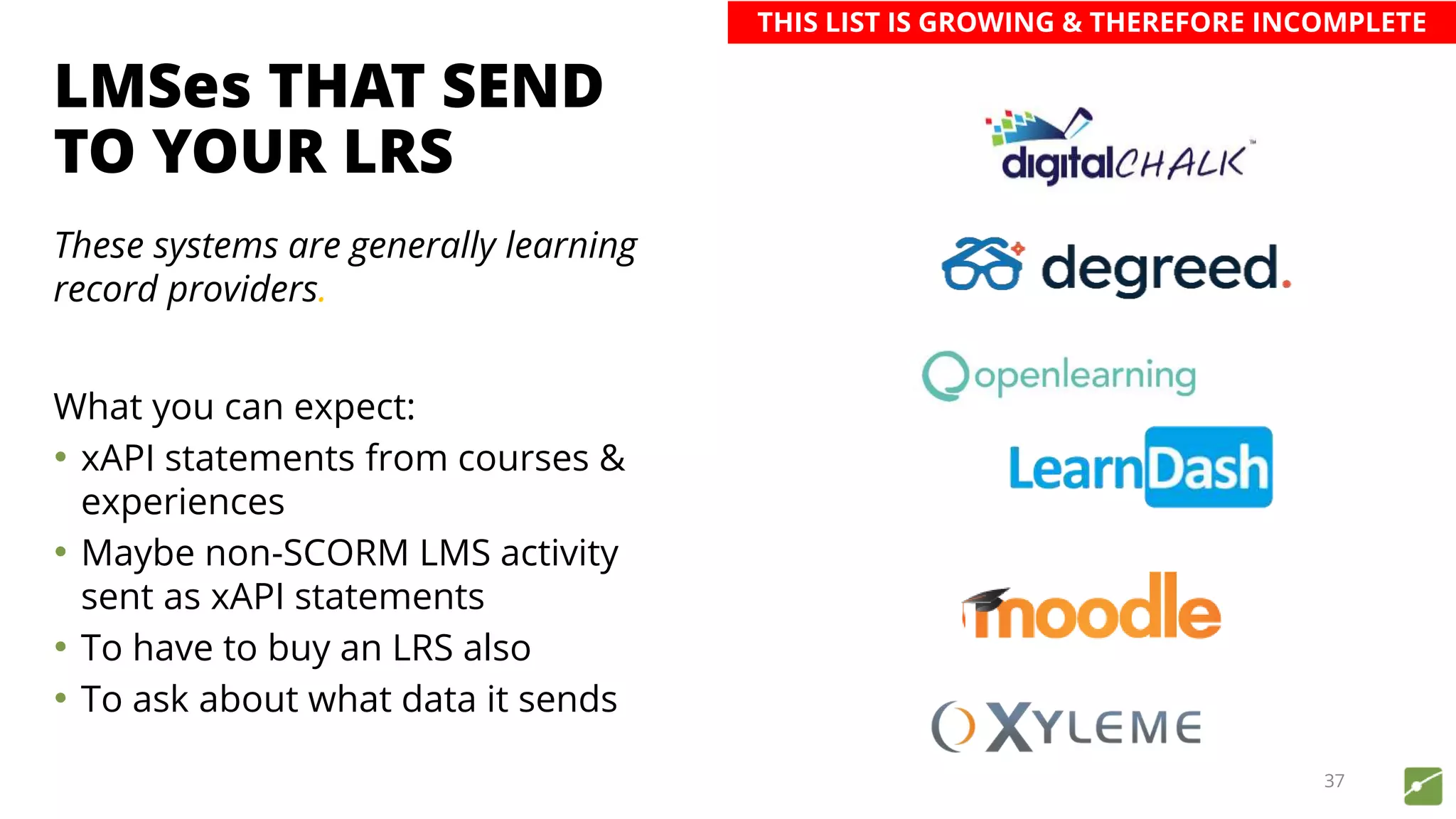 LMSes THAT SEND
TO YOUR LRS
These systems are generally learning
record providers.
What you can expect:
• xAPI statements from courses &
experiences
• Maybe non-SCORM LMS activity
sent as xAPI statements
• To have to buy an LRS also
• To ask about what data it sends
37
THIS LIST IS GROWING & THEREFORE INCOMPLETE
 