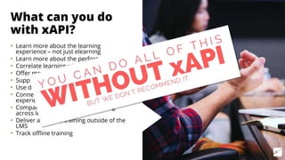 What can you do
with xAPI?
• Learn more about the learning
experience – not just elearning
• Learn more about the performance
• Correlate learning with performance
• Offer more targeted training
• Support performance in better ways
• Use data to learn with others
• Connect data across different learning
experiences
• Compare performance and learning
across learners
• Deliver and track training outside of the
LMS
• Track offline training
 
