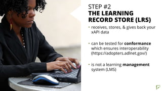 STEP #2
THE LEARNING
RECORD STORE (LRS)
• receives, stores, & gives back your
xAPI data
• can be tested for conformance
which ensures interoperability
(https://adopters.adlnet.gov/)
• is not a learning management
system (LMS)
 