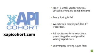 xapicohort.com
• Free 12-week, vendor-neutral,
virtual learning-by-doing-in-teams
• Every Spring & Fall
• Weekly web meetings 2-3pm ET
(recorded).
• Ad hoc teams form to tackle a
project together and provide
weekly report-outs.
• Learning-by-lurking is just fine!
 