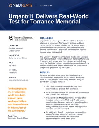 Urgent/11 Delivers Real-World
Test for Torrance Memorial
S U C C E S S B R I E F
CHALLENGE
Urgent/11 is a unique group of vulnerabilities that allows
attackers to circumvent NAT/security policies and take
remote control of network devices via the TCP/IP stack.
When the threat was announced, reputable healthcare
sources believed that a significant percentage of medical
devices would be impacted.
The Urgent/11 threat was announced shortly after Medigate
was implemented at Torrance Memorial. Torrance Memorial's
IT security and biomed staff had a limited amount of time
using the Medigate platform to guide their remediation efforts
and little collaborative history dealing with the cross-device
complexities presented by URGENT/11.
RESULTS
Torrance Memorial action plans were developed and
prioritized based on potential risk to patients. Potentially
impacted devices were immediately identified. Insights
provided by Medigate included:
• 19% more connected medical devices were
discovered and profiled than estimated;
• 26% more non-medical IoT devices were discovered
and profiled than estimated;
• Consistent with Medigate's claims, device profiles
included make, model, MAC and IP addresses,
serial number, location, status and security posture.
Notably, firmware-level-details, including
configuration-specifics such as OS and application
versions were also provided;
• In addition to Urgent/11 questions, vulnerabilities
across Torrance Memorial's entire connected
inventory were identified and remediation
recommendations were acted upon.
COMPANY
Torrance Memorial
Medical Center
LOCATION
California, United States
SIZE
533 Beds
INDUSTRY
Healthcare
WEBSITE
www.torrancememorial.org
"Without Medigate,
my investigations
would have been
manual, taken
weeks and left me
with little confidence
in the accuracy of
my own findings."
Todd Felker
Information Security Officer
 