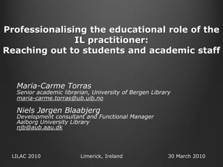 Professionalising the educational role of the
IL practitioner:
Reaching out to students and academic staff
Maria-Carme Torras
Senior academic librarian, University of Bergen Library
maria-carme.torras@ub.uib.no
Niels Jørgen Blaabjerg
Development consultant and Functional Manager
Aalborg University Library
njb@aub.aau.dk
LILAC 2010 Limerick, Ireland 30 March 2010
 