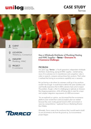 CASE STUDY
Torrco
How a Wholesale Distributor of Plumbing/Heating
and HVAC Supplies – Torrco – Overcame its
E-Commerce Challenges
CLIENT
Torrco
LOCATION
Waterbury, Connecticut
INDUSTRY
Plumbing, HVAC
PROJECT
E–commerce PROBLEM
Two years ago, Torrco – a fourth generation independent wholesale
distributor of plumbing, piping & HVAC supplies – started seeing
more of its customers turn to manufacturer and competitors’ sites in
order to research, compare and purchase their products. That’s when
it realized that having an e-commerce capability was a necessity.
But just having a site where its customers could go to buy products
wouldn’t be enough. It would have to deliver the same seamless and
user-friendly experience that its B2B customers had come to expect.
The problem, though, is that it’s challenging to replicate an Amazon-
like shopping experience, while still being able to meet the unique
and complex integration requirements of a B2B environment.
“As we explored our options, we discovered that few e-commerce
platforms even existed that could accomplish what we needed
because they were mostly geared toward a B2C environment or
were too cost-prohibitive,” explained Torrco’s Marketing Director
Don Polletta.
Ultimately, Torrco came to the conclusion that it would need to build
its own e-commerce site from the ground up. So its e-commerce
project began.
 