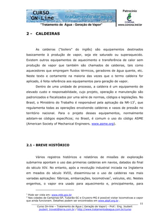 ______________________________________________________________________
Curso On-line – Tratamento de Água ( Geração de Vapor) - Prof.: Eng. Joubert
joubert_trovati@terra.com.br / http://www.tratamentodeagua.com.br/curso
11
2 - CALDEIRAS
As caldeiras (“boilers” do inglês) são equipamentos destinados
basicamente à produção de vapor, seja ele saturado ou superaquecido.
Existem outros equipamentos de aquecimento e transferência de calor sem
produção de vapor que também são chamados de caldeiras, tais como
aquecedores que empregam fluidos térmicos, geradores de água quente, etc.
Neste texto e certamente na maioria das vezes que o termo caldeira for
aplicado, é feita referência aos equipamentos para geração de vapor.
Dentro de uma unidade de processo, a caldeira é um equipamento de
elevado custo e responsabilidade, cujo projeto, operação e manutenção são
padronizados e fiscalizados por uma série de normas, códigos e legislações. No
Brasil, o Ministério do Trabalho é responsável pela aplicação da NR-131
, que
regulamenta todas as operações envolvendo caldeiras e vasos de pressão no
território nacional. Para o projeto desses equipamentos, normalmente
adotam-se códigos específicos; no Brasil, é comum o uso do código ASME
(American Society of Mechanical Engineers. www.asme.org).
2.1 - BREVE HISTÓRICO
Vários registros históricos e relatórios de missões de exploração
submarina apontam o uso das primeiras caldeiras em navios, datados do final
do século XIV. No entanto, após a revolução industrial iniciada na Inglaterra
em meados do século XVIII, disseminou-se o uso de caldeiras nas mais
variadas aplicações: fábricas, embarcações, locomotivas2
, veículos, etc. Nestes
engenhos, o vapor era usado para aquecimento e, principalmente, para
1
Pode ser vista em: www.mtb.gov.br
2
Nas cidades de Campinas-SP, Tubarão-SC e Cruzeiro-MG é possível visitar locomotivas a vapor
que ainda funcionam. Detalhes podem ser encontrados em www.abpf.org.br .
 
