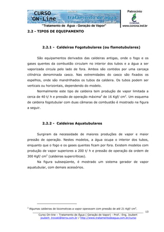 ______________________________________________________________________
Curso On-line – Tratamento de Água ( Geração de Vapor) - Prof.: Eng. Joubert
joubert_trovati@terra.com.br / http://www.tratamentodeagua.com.br/curso
13
2.2 - TIPOS DE EQUIPAMENTO
2.2.1 - Caldeiras Fogotubulares (ou flamotubulares)
São equipamentos derivados das caldeiras antigas, onde o fogo e os
gases quentes da combustão circulam no interior dos tubos e a água a ser
vaporizada circula pelo lado de fora. Ambos são contidos por uma carcaça
cilíndrica denominada casco. Nas extremidades do casco são fixados os
espelhos, onde são mandrilhados os tubos da caldeira. Os tubos podem ser
verticais ou horizontais, dependendo do modelo.
Normalmente este tipo de caldeira tem produção de vapor limitada a
cerca de 40 t/ h e pressão de operação máxima3
de 16 Kgf/ cm2
. Um esquema
de caldeira fogotubular com duas câmaras de combustão é mostrado na figura
a seguir.
2.2.2 - Caldeiras Aquatubulares
Surgiram da necessidade de maiores produções de vapor e maior
pressão de operação. Nestes modelos, a água ocupa o interior dos tubos,
enquanto que o fogo e os gases quentes ficam por fora. Existem modelos com
produção de vapor superiores a 200 t/ h e pressão de operação da ordem de
300 Kgf/ cm2
(caldeiras supercríticas).
Na figura subseqüente, é mostrado um sistema gerador de vapor
aquatubular, com demais acessórios.
3
Algumas caldeiras de locomotivas a vapor operavam com pressão de até 21 Kgf/ cm2
.
 