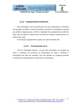 ______________________________________________________________________
Curso On-line – Tratamento de Água ( Geração de Vapor) - Prof.: Eng. Joubert
joubert_trovati@terra.com.br / http://www.tratamentodeagua.com.br/curso
16
2.2.3 - Equipamentos Periféricos
São empregados como auxiliares para um bom desempenho e eficiência
na operação da caldeira. Devido ao pequeno tamanho e concepção de projeto
das caldeiras fogotubulares, é difícil a instalação dos equipamentos periféricos
neste tipo de caldeira, ficando assim restritos às caldeiras aquatubulares, na
maioria das vezes.
Os principais equipamentos usados com esta finalidade são:
2.2.3.1 Pré-Aquecedor de Ar
Tem por finalidade aquecer o ar que será alimentado na fornalha, de
modo a conseguir um aumento na temperatura do fogo e melhorar a
transferência de calor por radiação. Com isto também se consegue aumento
na eficiência do equipamento e economia de combustível.
 