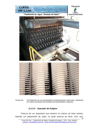 ______________________________________________________________________
Curso On-line – Tratamento de Água ( Geração de Vapor) - Prof.: Eng. Joubert
joubert_trovati@terra.com.br / http://www.tratamentodeagua.com.br/curso
18
FIGURA 08: FOTOGRAFIAS DE UM EQUIPAMENTO ECONOMIZADOR INSTALADO. OBSERVAR
OS TUBOS ALETADOS NO INTERIOR DO EQUIPAMENTO (ABAIXO)
2.2.3.3 Soprador de Fuligem
Trata-se de um dispositivo que penetra no interior do feixe tubular,
fazendo um jateamento de vapor na parte externa do feixe. Com isso,
 