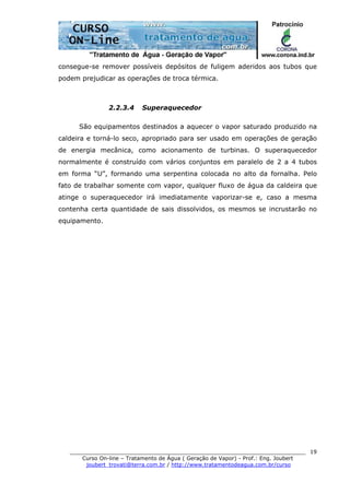 ______________________________________________________________________
Curso On-line – Tratamento de Água ( Geração de Vapor) - Prof.: Eng. Joubert
joubert_trovati@terra.com.br / http://www.tratamentodeagua.com.br/curso
19
consegue-se remover possíveis depósitos de fuligem aderidos aos tubos que
podem prejudicar as operações de troca térmica.
2.2.3.4 Superaquecedor
São equipamentos destinados a aquecer o vapor saturado produzido na
caldeira e torná-lo seco, apropriado para ser usado em operações de geração
de energia mecânica, como acionamento de turbinas. O superaquecedor
normalmente é construído com vários conjuntos em paralelo de 2 a 4 tubos
em forma “U”, formando uma serpentina colocada no alto da fornalha. Pelo
fato de trabalhar somente com vapor, qualquer fluxo de água da caldeira que
atinge o superaquecedor irá imediatamente vaporizar-se e, caso a mesma
contenha certa quantidade de sais dissolvidos, os mesmos se incrustarão no
equipamento.
 