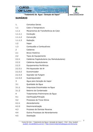 ______________________________________________________________________
Curso On-line – Tratamento de Água ( Geração de Vapor) - Prof.: Eng. Joubert
joubert_trovati@terra.com.br / http://www.tratamentodeagua.com.br/curso
2
SUMÁRIO
1. Conceitos Gerais
1.1 Calor e Temperatura
1.1.1 Mecanismos de Transferência de Calor
1.1.1.1 Condução
1.1.1.2 Convecção
1.1.1.3 Radiação
1.2 Vapor
1.3 Combustão e Combustíveis
2 Caldeiras
2.1 Breve Histórico
2.2 Tipos de Equipamento
2.2.1 Caldeiras Fogotubulares (ou flamotubulares)
2.2.2 Caldeiras Aquatubulares
2.2.3 Equipamentos Periféricos
2.2.3.1 Pré-Aquecedor de Ar
2.2.3.2 Economizador
2.2.3.3 Soprador de Fuligem
2.2.3.4 Superaquecedor
3 Água para Geração de Vapor
3.1 Qualidade da Água
3.1.1 Impurezas Encontradas na Água
3.1.2 Retorno de Condensado
4 Tratamentos Preliminares da Água
4.1 Clarificação/Filtração
4.2 Processos de Troca Iônica
4.2.1 Abrandamento
4.2.2 Desmineralização
4.3 Processo de Osmose Reversa
4.4 Outros Processos de Abrandamento
4.5 Destilação
 