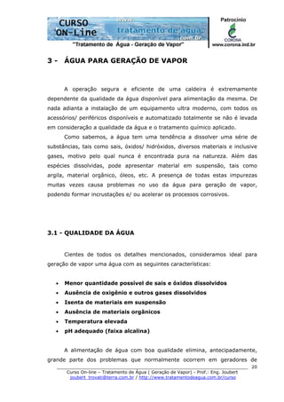 ______________________________________________________________________
Curso On-line – Tratamento de Água ( Geração de Vapor) - Prof.: Eng. Joubert
joubert_trovati@terra.com.br / http://www.tratamentodeagua.com.br/curso
20
3 - ÁGUA PARA GERAÇÃO DE VAPOR
A operação segura e eficiente de uma caldeira é extremamente
dependente da qualidade da água disponível para alimentação da mesma. De
nada adianta a instalação de um equipamento ultra moderno, com todos os
acessórios/ periféricos disponíveis e automatizado totalmente se não é levada
em consideração a qualidade da água e o tratamento químico aplicado.
Como sabemos, a água tem uma tendência a dissolver uma série de
substâncias, tais como sais, óxidos/ hidróxidos, diversos materiais e inclusive
gases, motivo pelo qual nunca é encontrada pura na natureza. Além das
espécies dissolvidas, pode apresentar material em suspensão, tais como
argila, material orgânico, óleos, etc. A presença de todas estas impurezas
muitas vezes causa problemas no uso da água para geração de vapor,
podendo formar incrustações e/ ou acelerar os processos corrosivos.
3.1 - QUALIDADE DA ÁGUA
Cientes de todos os detalhes mencionados, consideramos ideal para
geração de vapor uma água com as seguintes características:
• Menor quantidade possível de sais e óxidos dissolvidos
• Ausência de oxigênio e outros gases dissolvidos
• Isenta de materiais em suspensão
• Ausência de materiais orgânicos
• Temperatura elevada
• pH adequado (faixa alcalina)
A alimentação de água com boa qualidade elimina, antecipadamente,
grande parte dos problemas que normalmente ocorrem em geradores de
 