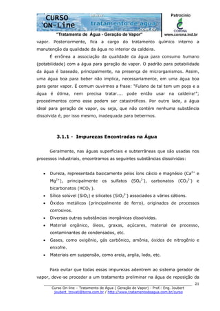 ______________________________________________________________________
Curso On-line – Tratamento de Água ( Geração de Vapor) - Prof.: Eng. Joubert
joubert_trovati@terra.com.br / http://www.tratamentodeagua.com.br/curso
21
vapor. Posteriormente, fica a cargo do tratamento químico interno a
manutenção da qualidade da água no interior da caldeira.
É errônea a associação da qualidade da água para consumo humano
(potabilidade) com a água para geração de vapor. O padrão para potabilidade
da água é baseado, principalmente, na presença de microrganismos. Assim,
uma água boa para beber não implica, necessariamente, em uma água boa
para gerar vapor. É comum ouvirmos a frase: “Fulano de tal tem um poço e a
água é ótima, nem precisa tratar.... pode então usar na caldeira!”;
procedimentos como esse podem ser catastróficos. Por outro lado, a água
ideal para geração de vapor, ou seja, que não contém nenhuma substância
dissolvida é, por isso mesmo, inadequada para bebermos.
3.1.1 - Impurezas Encontradas na Água
Geralmente, nas águas superficiais e subterrâneas que são usadas nos
processos industriais, encontramos as seguintes substâncias dissolvidas:
• Dureza, representada basicamente pelos íons cálcio e magnésio (Ca2+
e
Mg2+
), principalmente os sulfatos (SO4
2-
), carbonatos (CO3
2-
) e
bicarbonatos (HCO3
-
).
• Sílica solúvel (SiO2) e silicatos (SiO3
2-
) associados a vários cátions.
• Óxidos metálicos (principalmente de ferro), originados de processos
corrosivos.
• Diversas outras substâncias inorgânicas dissolvidas.
• Material orgânico, óleos, graxas, açúcares, material de processo,
contaminantes de condensados, etc.
• Gases, como oxigênio, gás carbônico, amônia, óxidos de nitrogênio e
enxofre.
• Materiais em suspensão, como areia, argila, lodo, etc.
Para evitar que todas essas impurezas adentrem ao sistema gerador de
vapor, deve-se proceder a um tratamento preliminar na água de reposição da
 
